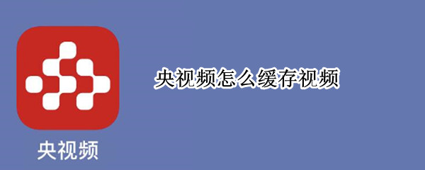 央视频怎么缓存视频 央视频怎么缓存视频下载