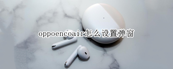 oppoencoair怎么设置弹窗 oppoencoair灵动版弹窗