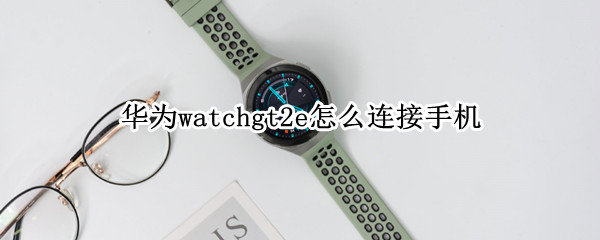 华为watchgt2e怎么连接手机 华为watchgt2e连接手机能打电话吗