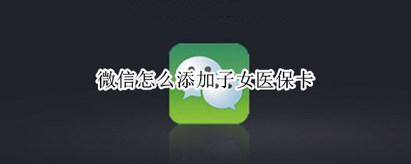 微信怎么添加子女医保卡（微信添加子女医保卡怎么用）