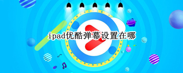 ipad优酷弹幕设置在哪（ipad优酷弹幕怎么关）
