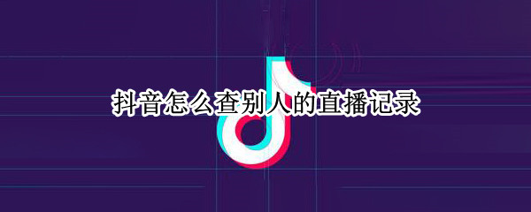 抖音怎么查别人的直播记录（抖音怎么查别人的直播记录呢）
