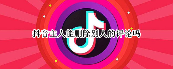 抖音主人能删除别人的评论吗 抖音主人能删除别人的评论吗怎么删