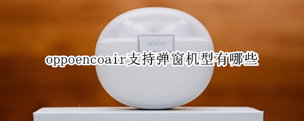 oppoencoair支持弹窗机型有哪些 oppoencofree2弹窗机型有哪些