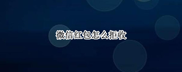 微信红包怎么拒收 微信红包怎么拒收立即退还给对方