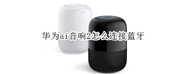 华为ai音响2怎么连接蓝牙 华为ai音响2怎么连接蓝牙音响