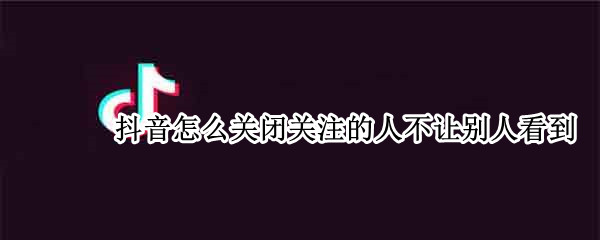 抖音怎么关闭关注的人不让别人看到 抖音怎么关闭关注的人不让别人看到苹果手机
