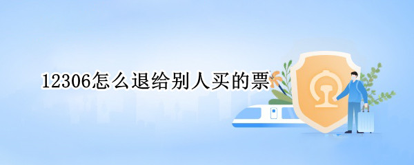 12306怎么退给别人买的票（12306帮别人买的火车票怎么退）