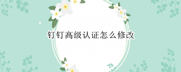 钉钉高级认证怎么修改 钉钉高级认证怎么修改信息