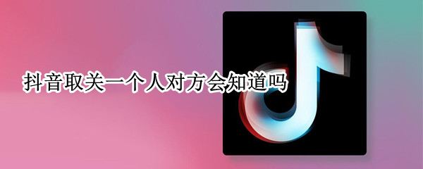抖音取关一个人对方会知道吗（抖音取关一个人她会知道么）
