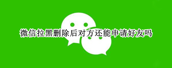 微信拉黑删除后对方还能申请好友吗 拉黑再删除是不是就永远加不了