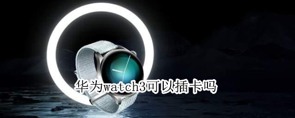 华为watch3可以插卡吗 华为手表新款watch3可以插卡吗