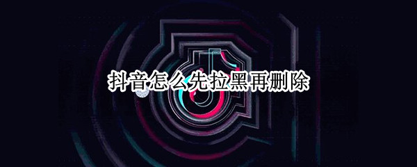 抖音怎么先拉黑再删除（抖音怎么先拉黑再删除对方）