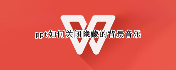 ppt如何关闭隐藏的背景音乐 ppt如何关闭隐藏的背景音乐