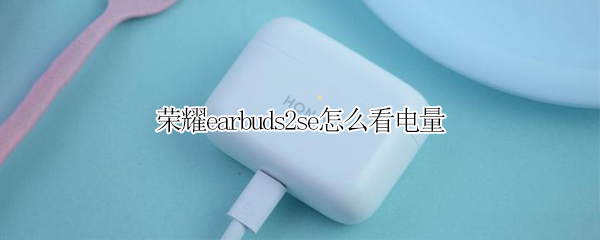 荣耀earbuds2se怎么看电量 荣耀耳机earbuds 2se怎么看电量