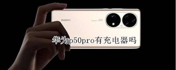 华为p50pro有充电器吗 华为p50pro手机充电器