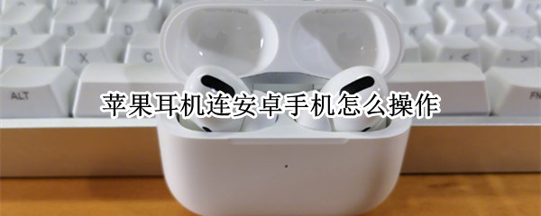 苹果耳机连安卓手机怎么操作 苹果耳机连安卓手机怎么操作的