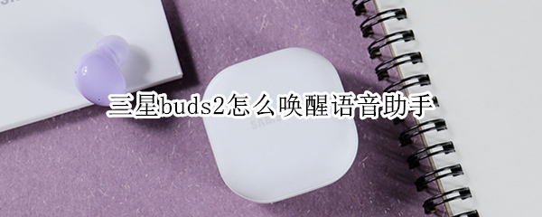三星buds2怎么唤醒语音助手 三星怎么唤出语音助手