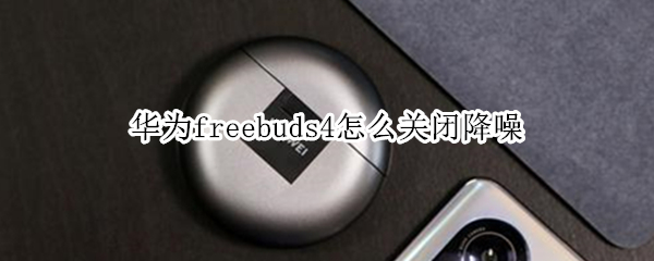 华为freebuds4怎么关闭降噪（华为freebuds4i怎么关闭降噪）