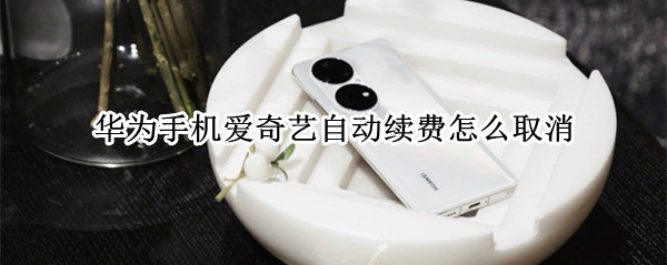 华为手机爱奇艺自动续费怎么取消 华为手机爱奇艺自动续费怎么取消安卓手机