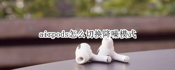 airpods怎么切换降噪模式 airpods如何切换降噪模式