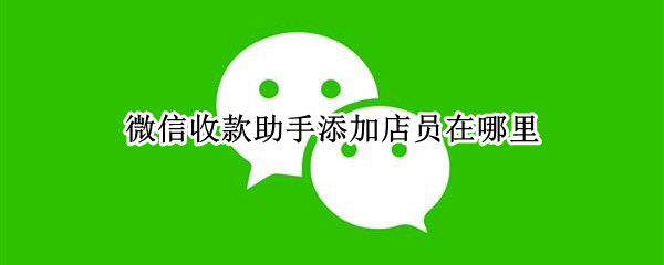微信收款助手添加店员在哪里（微信收款助手添加店员能干嘛）