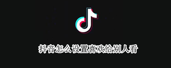 抖音怎么设置喜欢给别人看 抖音怎么设置喜欢别人看不见