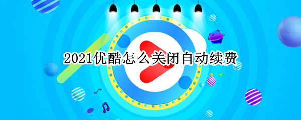 2021优酷怎么关闭自动续费 2021优酷怎么关闭自动续费电脑