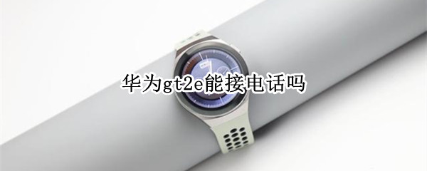 华为gt2e能接电话吗（华为gt2能接电话嘛）
