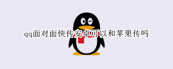 qq面对面快传安卓可以和苹果传吗 qq快传安卓和苹果能传吗