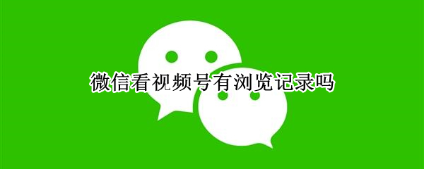 微信看视频号有浏览记录吗 看微信里的视频号有浏览记录吗