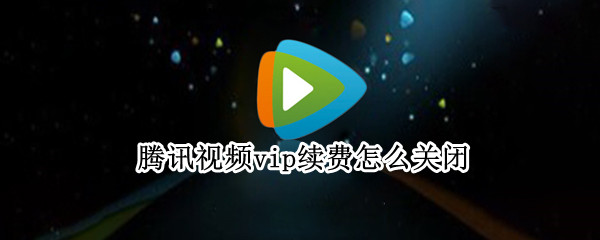 腾讯视频vip续费怎么关闭（腾讯视频VIP怎么关闭续费）