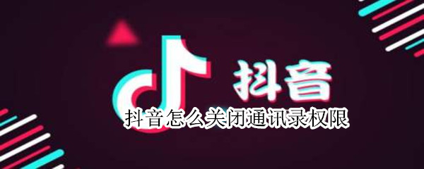 抖音怎么关闭通讯录权限 抖音关闭通讯录权限会怎样