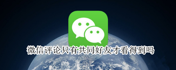 微信评论只有共同好友才看得到吗 微信只有共同好友才能看到评论吗