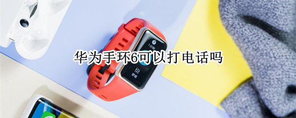 华为手环6可以打电话吗（华为手环6可以接听电话吗）