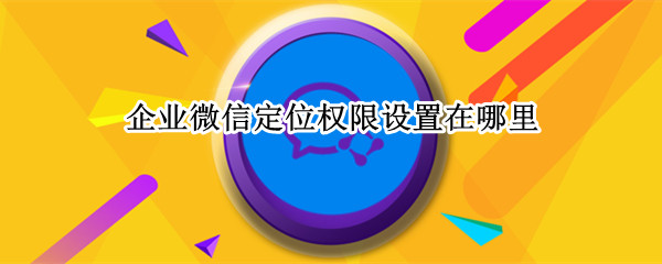 企业微信定位权限设置在哪里（企业微信定位权限设置在哪里 苹果）