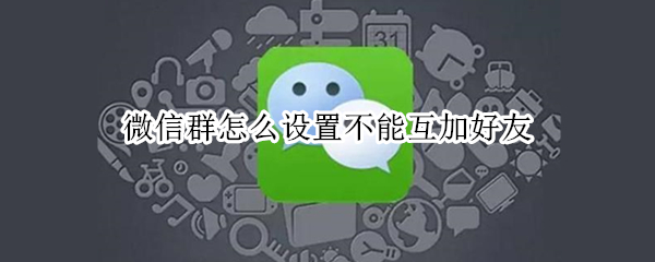 微信群怎么设置不能互加好友 如何设置微信群好友不能互加