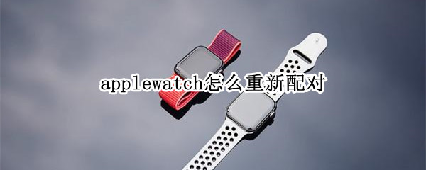 applewatch怎么重新配对（苹果手表如何解绑重新配对）