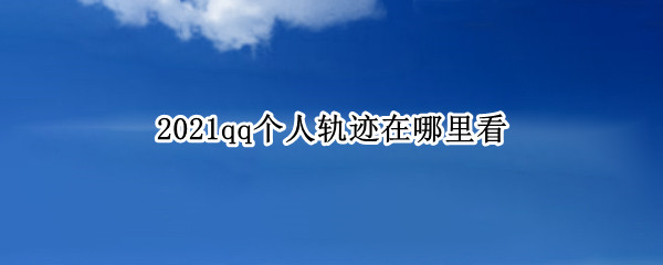 2021qq个人轨迹在哪里看 qq个人轨迹官网