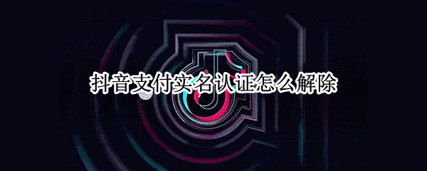 抖音支付实名认证怎么解除 抖音支付实名认证怎么解除