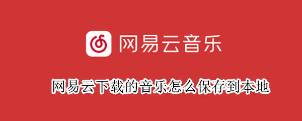 网易云下载的音乐怎么保存到本地（手机网易云下载的音乐怎么保存到本地）