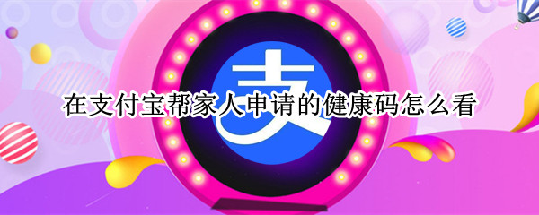 在支付宝帮家人申请的健康码怎么看（支付宝帮家人申请的健康码在哪里查看）
