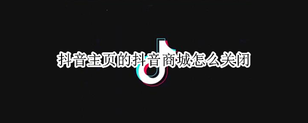 抖音主页的抖音商城怎么关闭（抖音主页上的抖音商城怎么关闭）