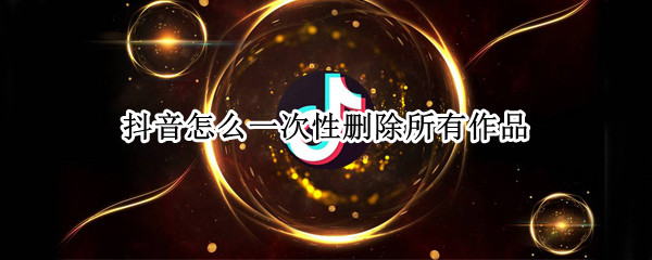 抖音怎么一次性删除所有作品（抖音怎么一次性删除作品?作品多的人怎么办?）