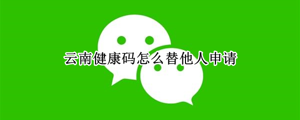 云南健康码怎么替他人申请 云南健康码替他人申请后如何用