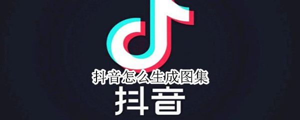 抖音怎么生成图集 抖音怎么生成图集视频