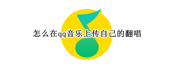 怎么在qq音乐上传自己的翻唱（怎么在qq音乐上传自己的翻唱视频）