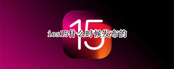 ios15什么时候发布的（iOS15什么时候发布的）