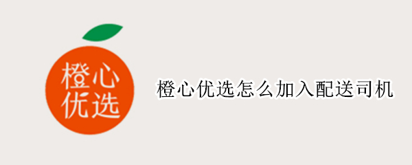 橙心优选怎么加入配送司机（怎么成为橙心优选送货司机）