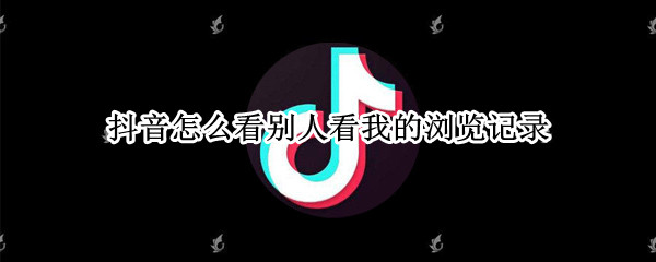 抖音怎么看别人看我的浏览记录 抖音怎么看别人对我的浏览记录